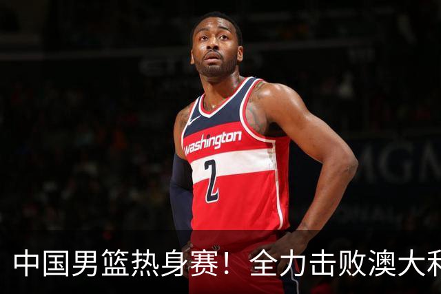 中国男篮热身赛！全力击败澳大利亚，郭士强打造双塔，央视直播