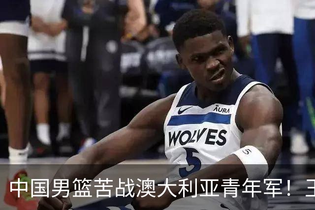 中国男篮苦战澳大利亚青年军！王俊杰庞峥麟惊艳，杨瀚森归队亮相