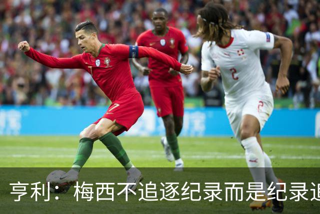 亨利：梅西不追逐纪录而是纪录追逐他！字典应收录梅西的名字