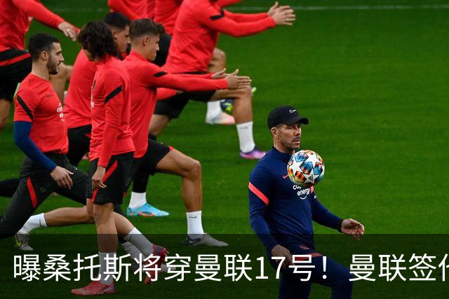 曝桑托斯将穿曼联17号！曼联签他两大原因揭秘，替代乌加特而非卡塞米罗