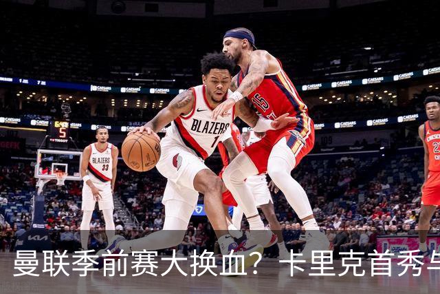 曼联季前赛大换血？卡里克首秀与5000万新援的隐秘博弈