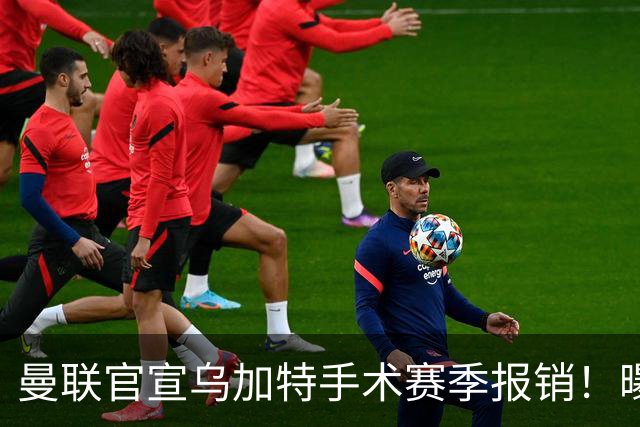 曼联官宣乌加特手术赛季报销！曝下笔引援人选，不会8000万买铁腰