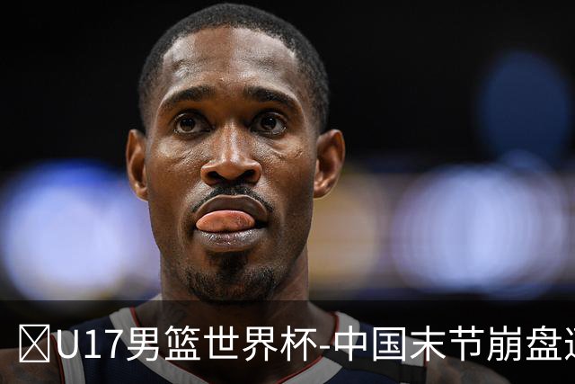🏀U17男篮世界杯-中国末节崩盘遭加拿大逆转 狂丢35个后场篮板